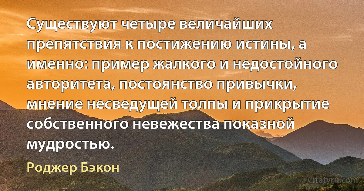 Существуют четыре величайших препятствия к постижению истины, а именно: пример жалкого и недостойного авторитета, постоянство привычки, мнение несведущей толпы и прикрытие собственного невежества показной мудростью. (Роджер Бэкон)