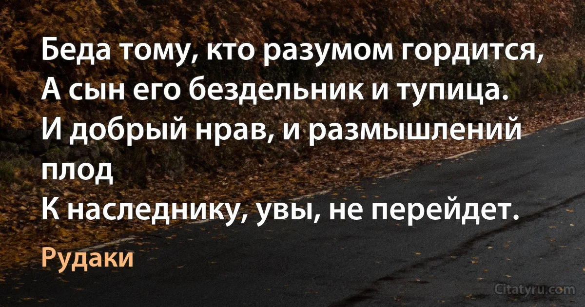 Беда тому, кто разумом гордится,
А сын его бездельник и тупица.
И добрый нрав, и размышлений плод
К наследнику, увы, не перейдет. (Рудаки)