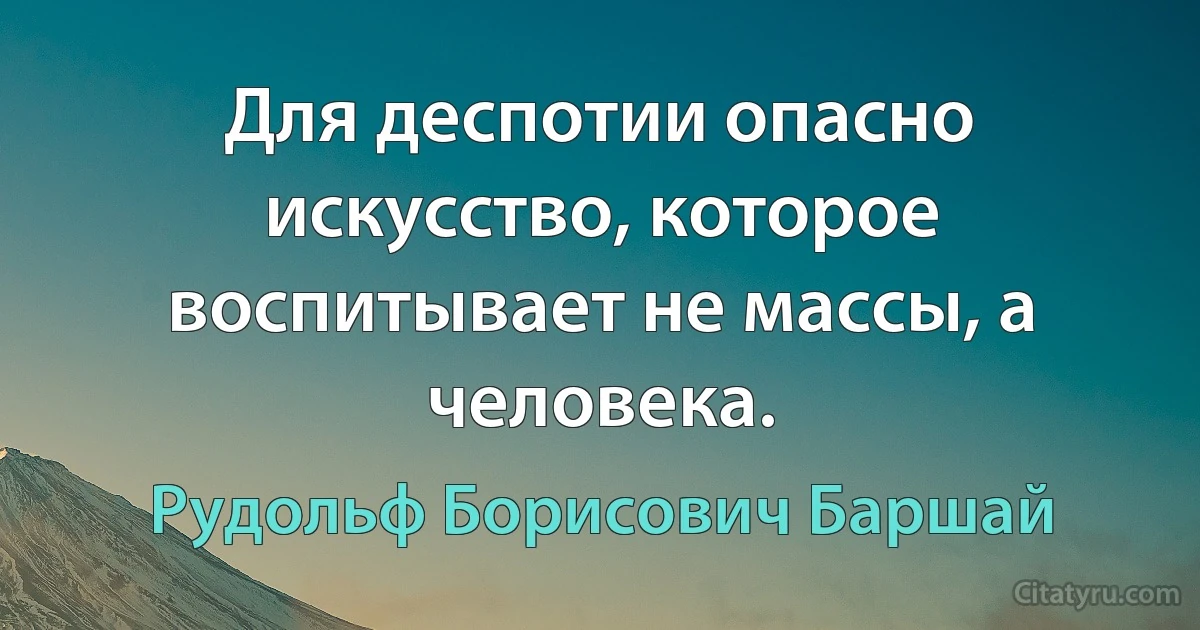 Для деспотии опасно искусство, которое воспитывает не массы, а человека. (Рудольф Борисович Баршай)