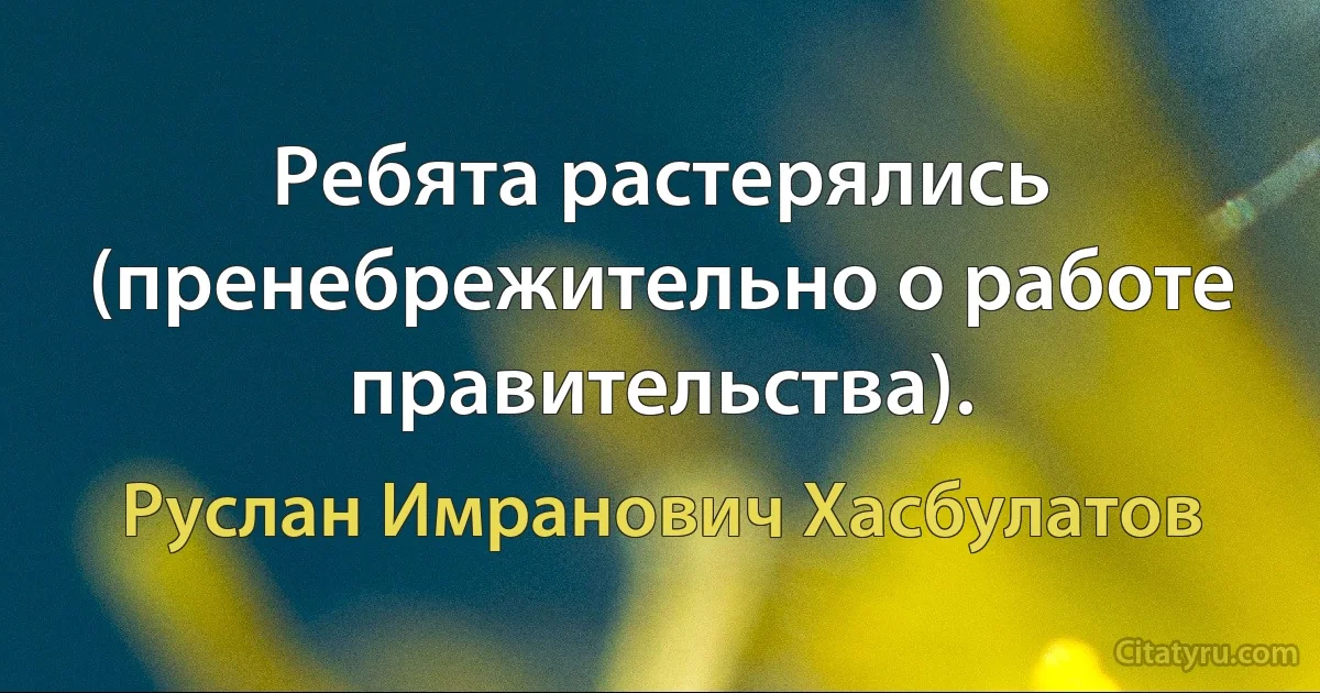 Ребята растерялись (пренебрежительно о работе правительства). (Руслан Имранович Хасбулатов)