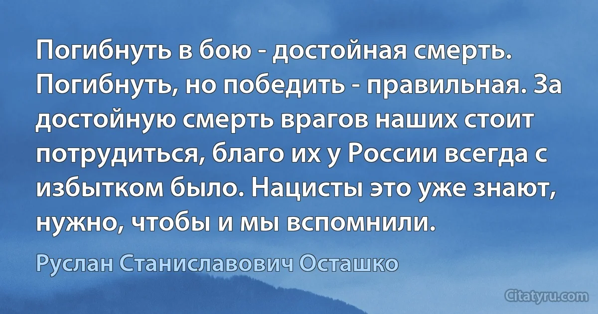 Погибнуть в бою - достойная смерть. Погибнуть, но победить - правильная. За достойную смерть врагов наших стоит потрудиться, благо их у России всегда с избытком было. Нацисты это уже знают, нужно, чтобы и мы вспомнили. (Руслан Станиславович Осташко)