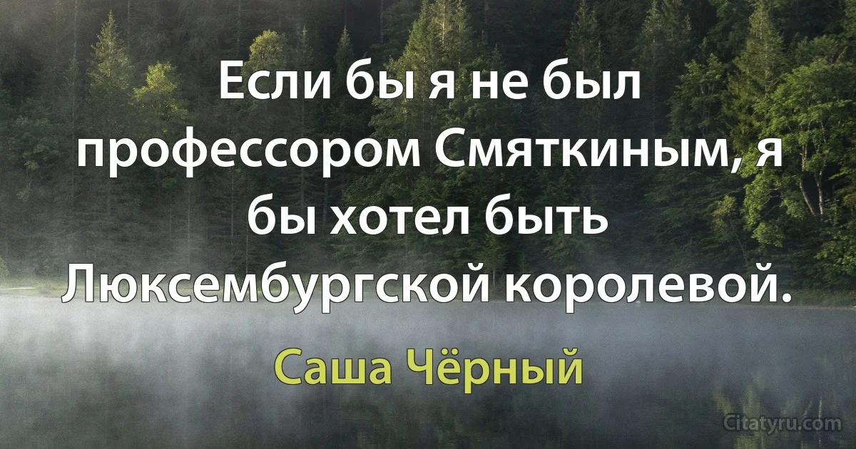 Если бы я не был профессором Смяткиным, я бы хотел быть Люксембургской королевой. (Саша Чёрный)