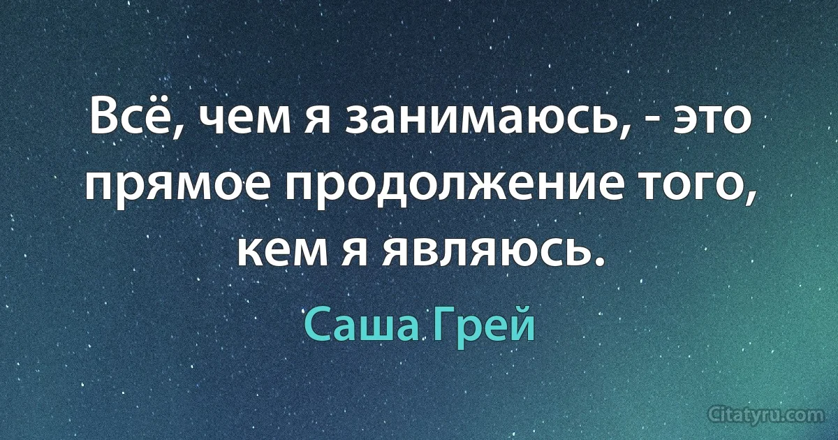 Всё, чем я занимаюсь, - это прямое продолжение того, кем я являюсь. (Саша Грей)