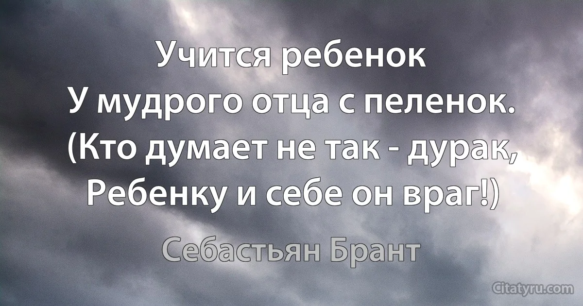 Учится ребенок
У мудрого отца с пеленок.
(Кто думает не так - дурак,
Ребенку и себе он враг!) (Себастьян Брант)