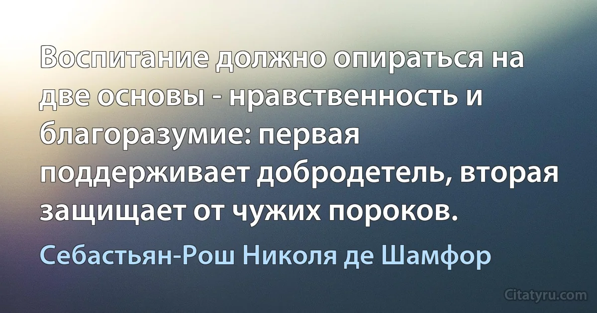 Воспитание должно опираться на две основы - нравственность и благоразумие: первая поддерживает добродетель, вторая защищает от чужих пороков. (Себастьян-Рош Николя де Шамфор)