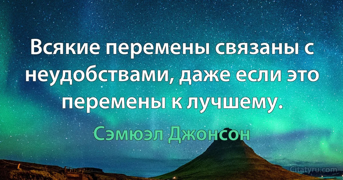 Всякие перемены связаны с неудобствами, даже если это перемены к лучшему. (Сэмюэл Джонсон)