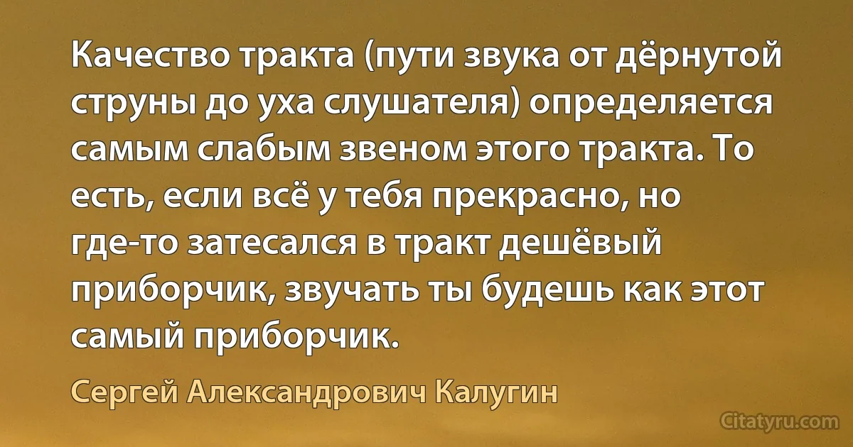 Качество тракта (пути звука от дёрнутой струны до уха слушателя) определяется самым слабым звеном этого тракта. То есть, если всё у тебя прекрасно, но где-то затесался в тракт дешёвый приборчик, звучать ты будешь как этот самый приборчик. (Сергей Александрович Калугин)