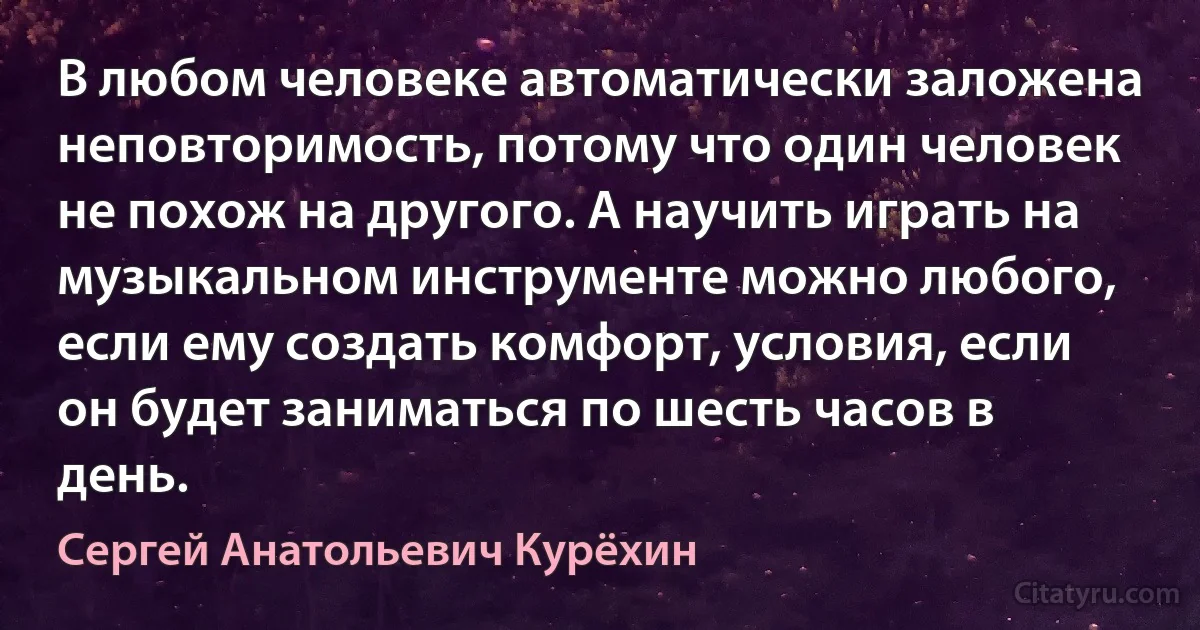 В любом человеке автоматически заложена неповторимость, потому что один человек не похож на другого. А научить играть на музыкальном инструменте можно любого, если ему создать комфорт, условия, если он будет заниматься по шесть часов в день. (Сергей Анатольевич Курёхин)