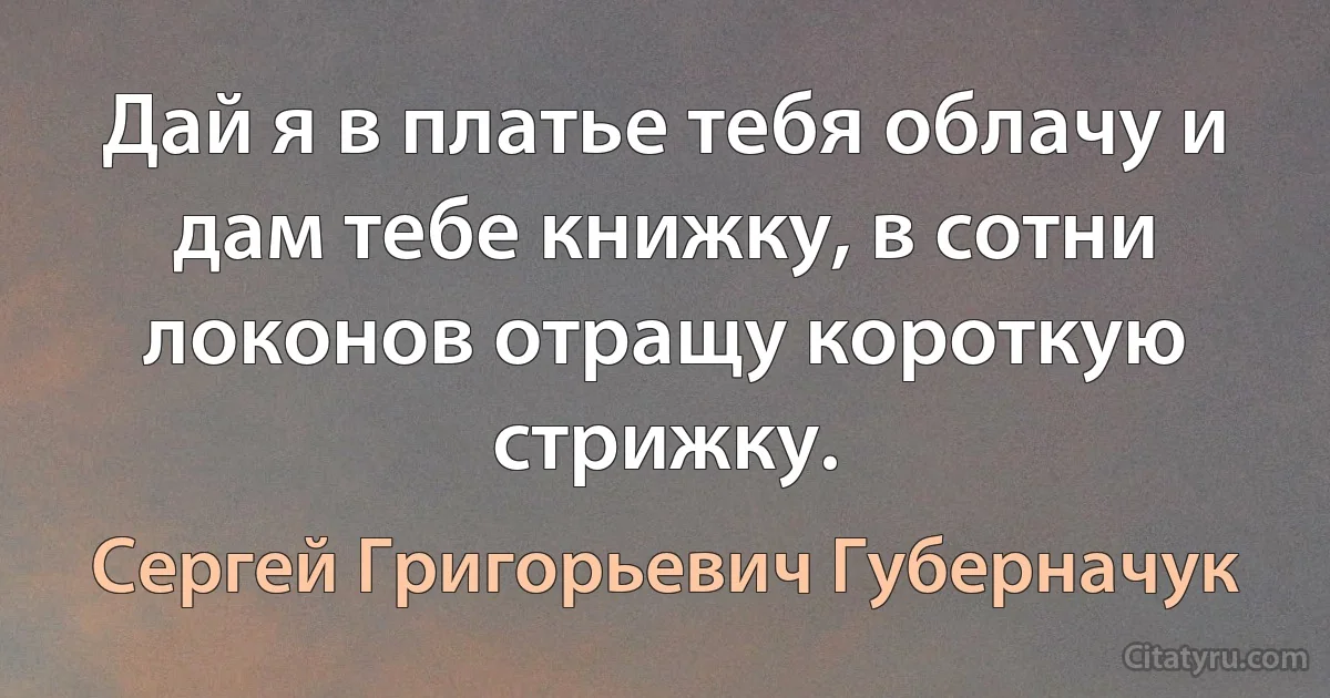 Дай я в платье тебя облачу и дам тебе книжку, в сотни локонов отращу короткую стрижку. (Сергей Григорьевич Губерначук)