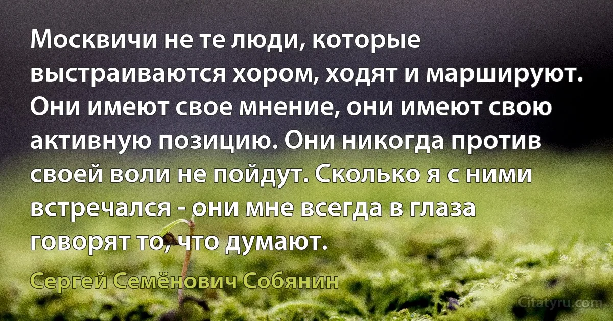 Москвичи не те люди, которые выстраиваются хором, ходят и маршируют. Они имеют свое мнение, они имеют свою активную позицию. Они никогда против своей воли не пойдут. Сколько я с ними встречался - они мне всегда в глаза говорят то, что думают. (Сергей Семёнович Собянин)