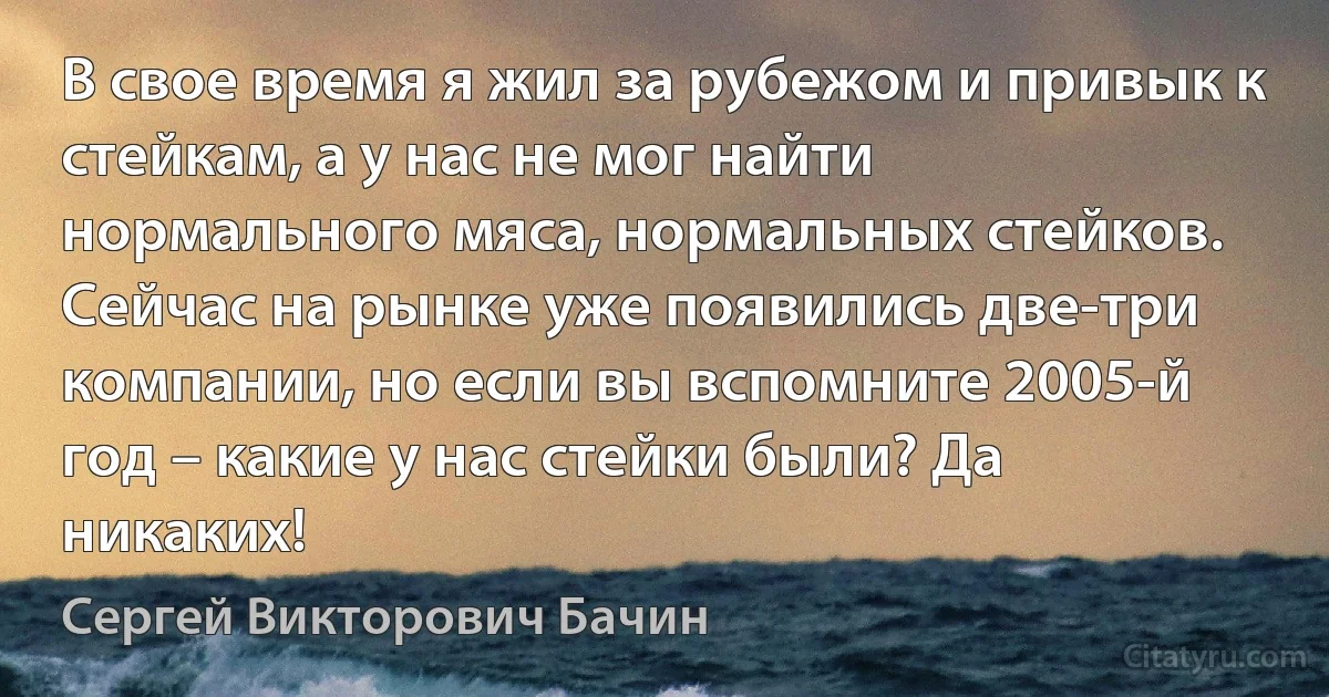 В свое время я жил за рубежом и привык к стейкам, а у нас не мог найти нормального мяса, нормальных стейков. Сейчас на рынке уже появились две-три компании, но если вы вспомните 2005-й год – какие у нас стейки были? Да никаких! (Сергей Викторович Бачин)