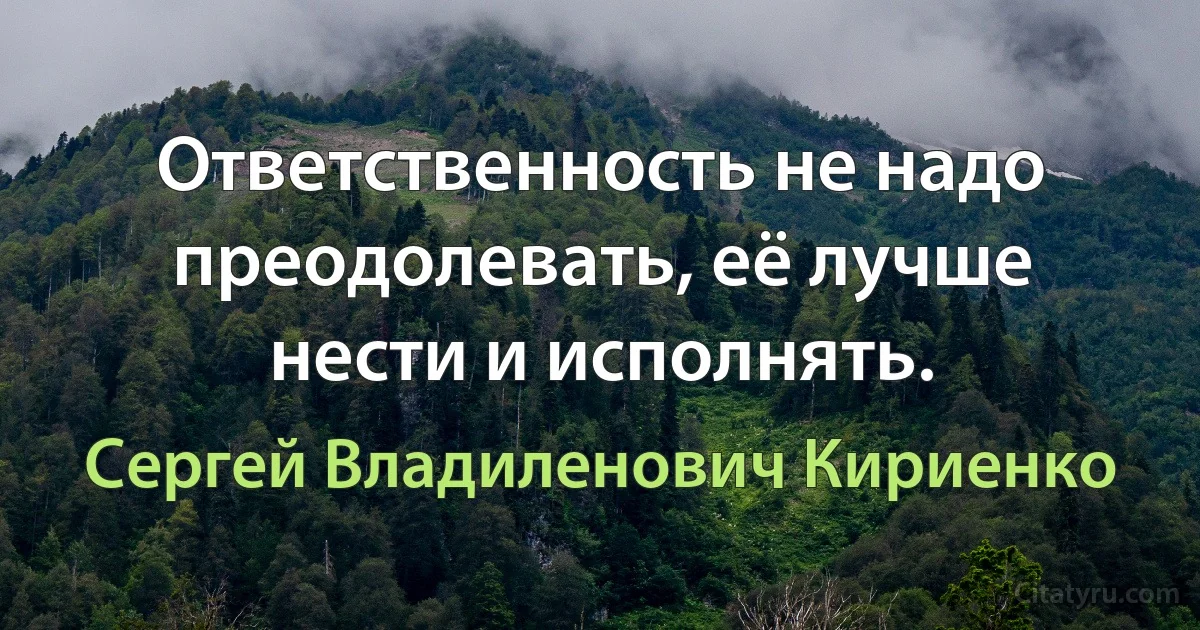 Ответственность не надо преодолевать, её лучше нести и исполнять. (Сергей Владиленович Кириенко)