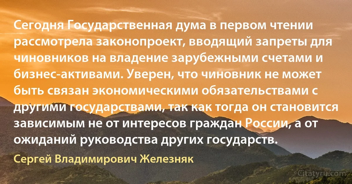 Сегодня Государственная дума в первом чтении рассмотрела законопроект, вводящий запреты для чиновников на владение зарубежными счетами и бизнес-активами. Уверен, что чиновник не может быть связан экономическими обязательствами с другими государствами, так как тогда он становится зависимым не от интересов граждан России, а от ожиданий руководства других государств. (Сергей Владимирович Железняк)