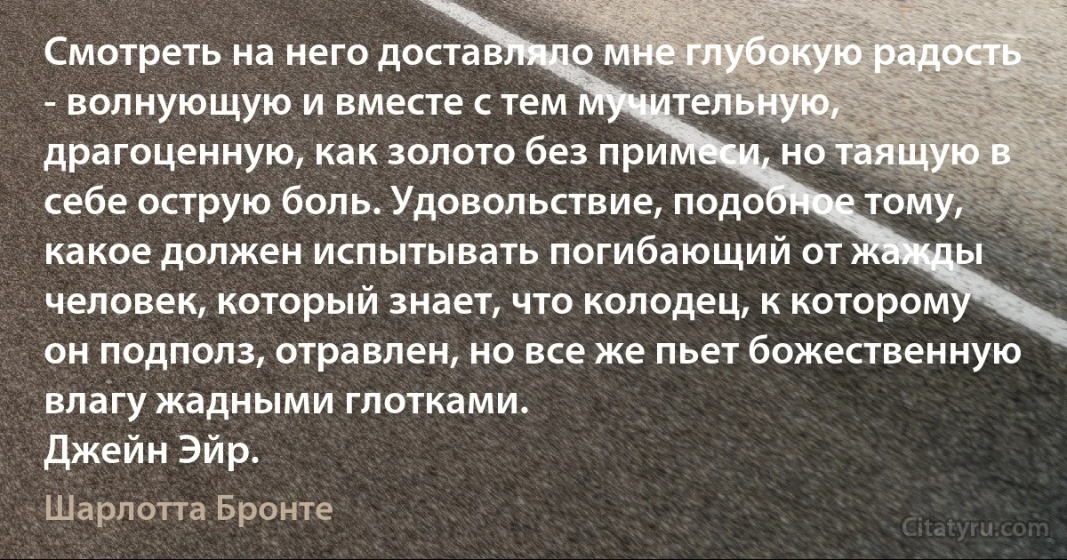 Смотреть на него доставляло мне глубокую радость - волнующую и вместе с тем мучительную, драгоценную, как золото без примеси, но таящую в себе острую боль. Удовольствие, подобное тому, какое должен испытывать погибающий от жажды человек, который знает, что колодец, к которому он подполз, отравлен, но все же пьет божественную влагу жадными глотками.
Джейн Эйр. (Шарлотта Бронте)