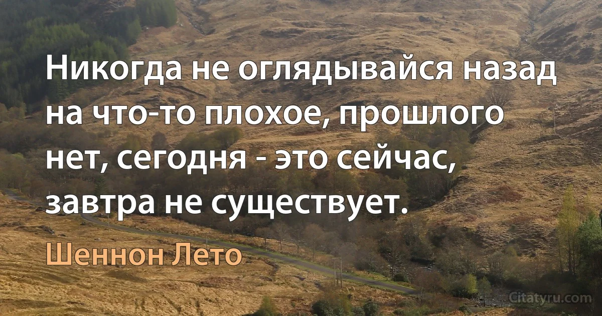 Никогда не оглядывайся назад на что-то плохое, прошлого нет, сегодня - это сейчас, завтра не существует. (Шеннон Лето)