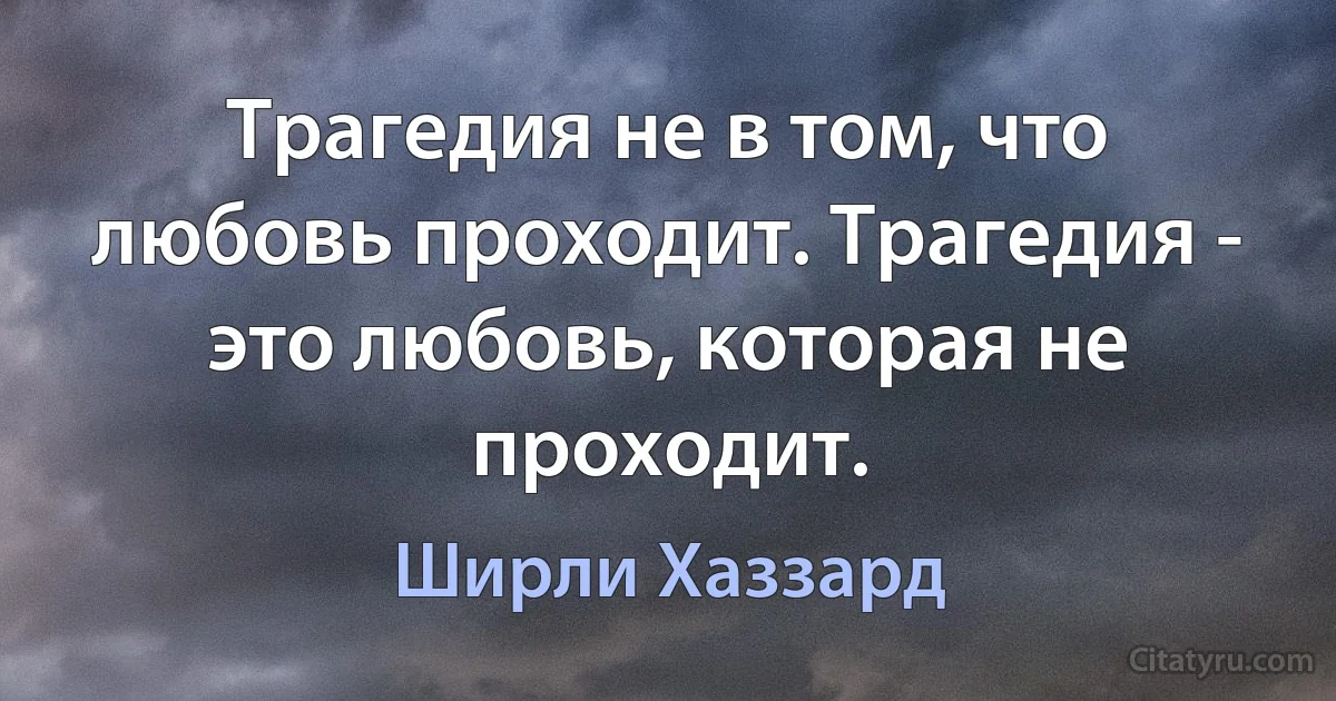 Трагедия не в том, что любовь проходит. Трагедия - это любовь, которая не проходит. (Ширли Хаззард)