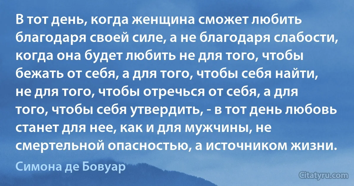 В тот день, когда женщина сможет любить благодаря своей силе, а не благодаря слабости, когда она будет любить не для того, чтобы бежать от себя, а для того, чтобы себя найти, не для того, чтобы отречься от себя, а для того, чтобы себя утвердить, - в тот день любовь станет для нее, как и для мужчины, не смертельной опасностью, а источником жизни. (Симона де Бовуар)