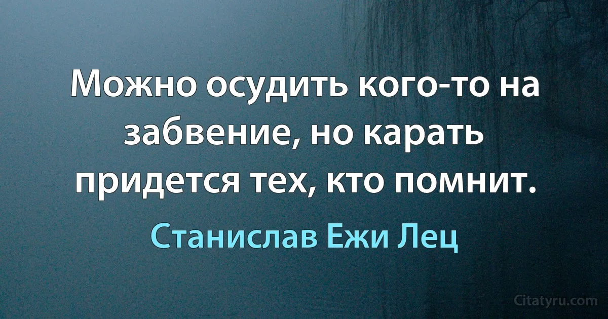 Можно осудить кого-то на забвение, но карать придется тех, кто помнит. (Станислав Ежи Лец)