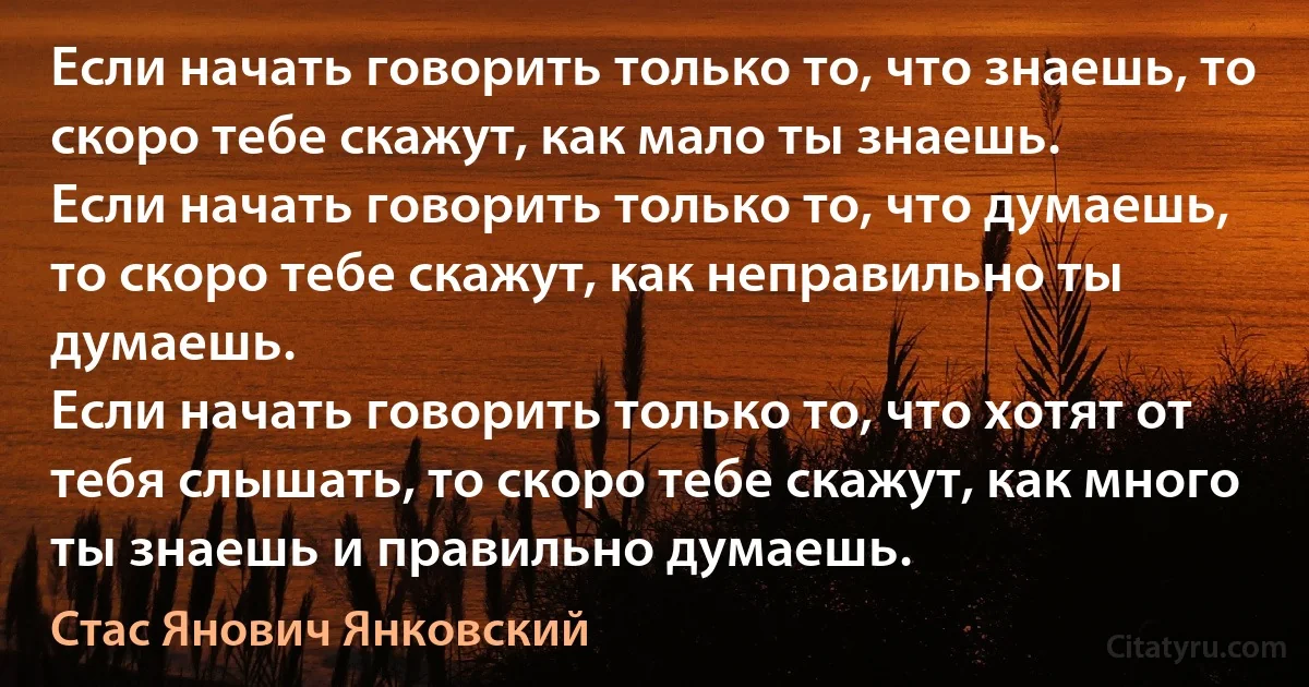 Если начать говорить только то, что знаешь, то скоро тебе скажут, как мало ты знаешь.
Если начать говорить только то, что думаешь, то скоро тебе скажут, как неправильно ты думаешь.
Если начать говорить только то, что хотят от тебя слышать, то скоро тебе скажут, как много ты знаешь и правильно думаешь. (Стас Янович Янковский)