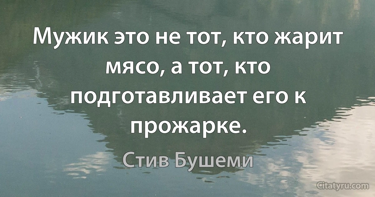 Мужик это не тот, кто жарит мясо, а тот, кто подготавливает его к прожарке. (Стив Бушеми)