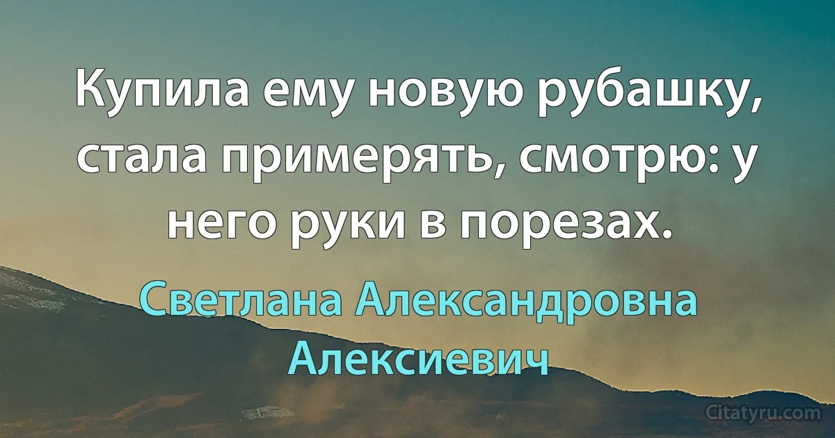 Купила ему новую рубашку, стала примерять, смотрю: у него руки в порезах. (Светлана Александровна Алексиевич)