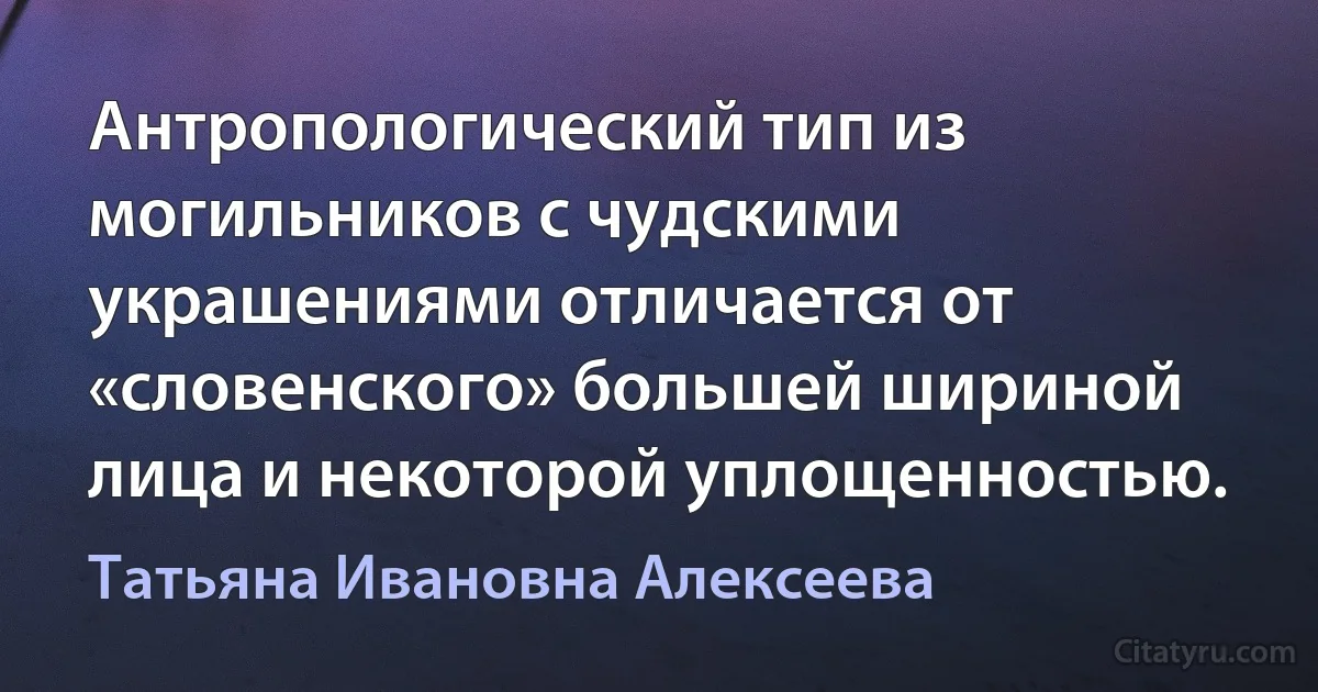 Антропологический тип из могильников с чудскими украшениями отличается от «словенского» большей шириной лица и некоторой уплощенностью. (Татьяна Ивановна Алексеева)