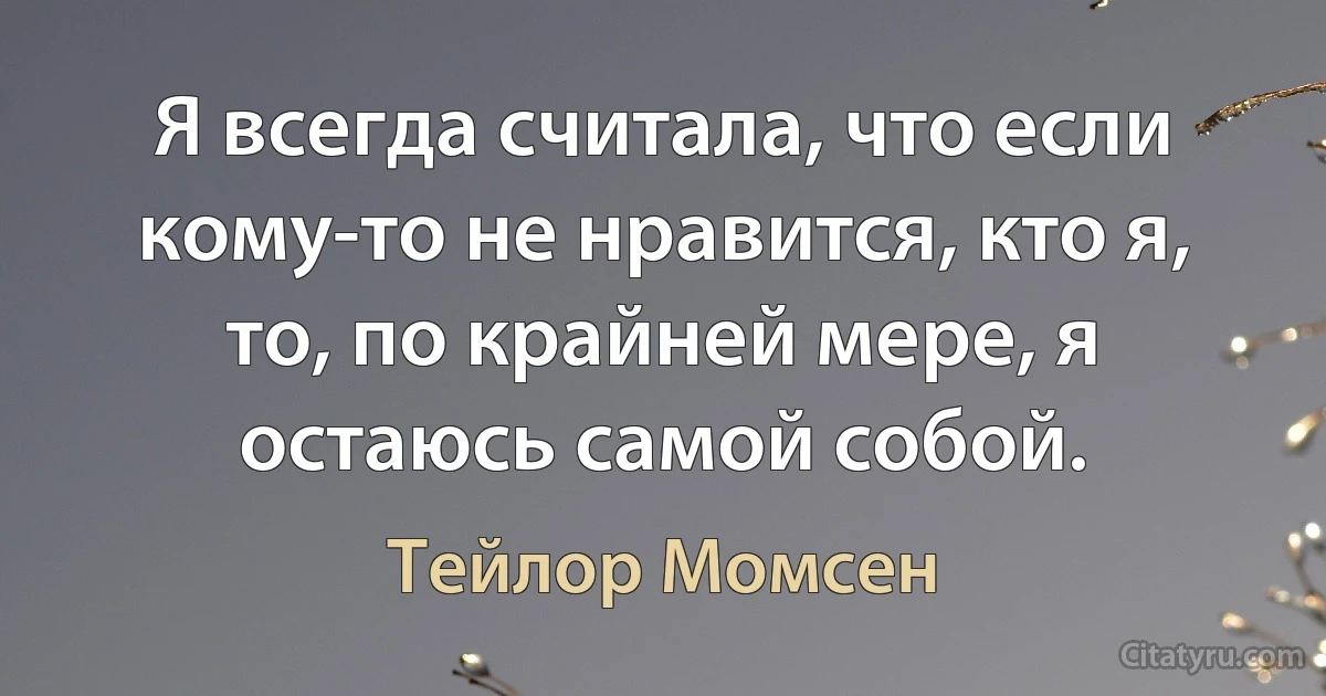 Я всегда считала, что если кому-то не нравится, кто я, то, по крайней мере, я остаюсь самой собой. (Тейлор Момсен)