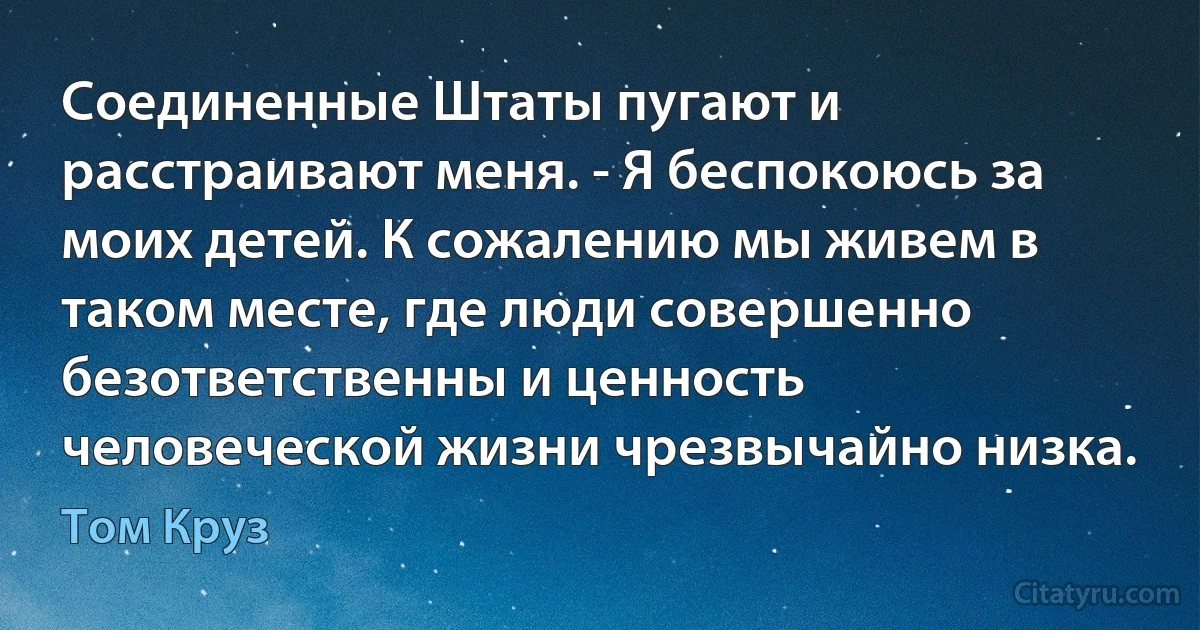 Соединенные Штаты пугают и расстраивают меня. - Я беспокоюсь за моих детей. К сожалению мы живем в таком месте, где люди совершенно безответственны и ценность человеческой жизни чрезвычайно низка. (Том Круз)