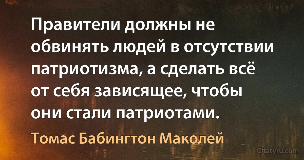 Правители должны не обвинять людей в отсутствии патриотизма, а сделать всё от себя зависящее, чтобы они стали патриотами. (Томас Бабингтон Маколей)