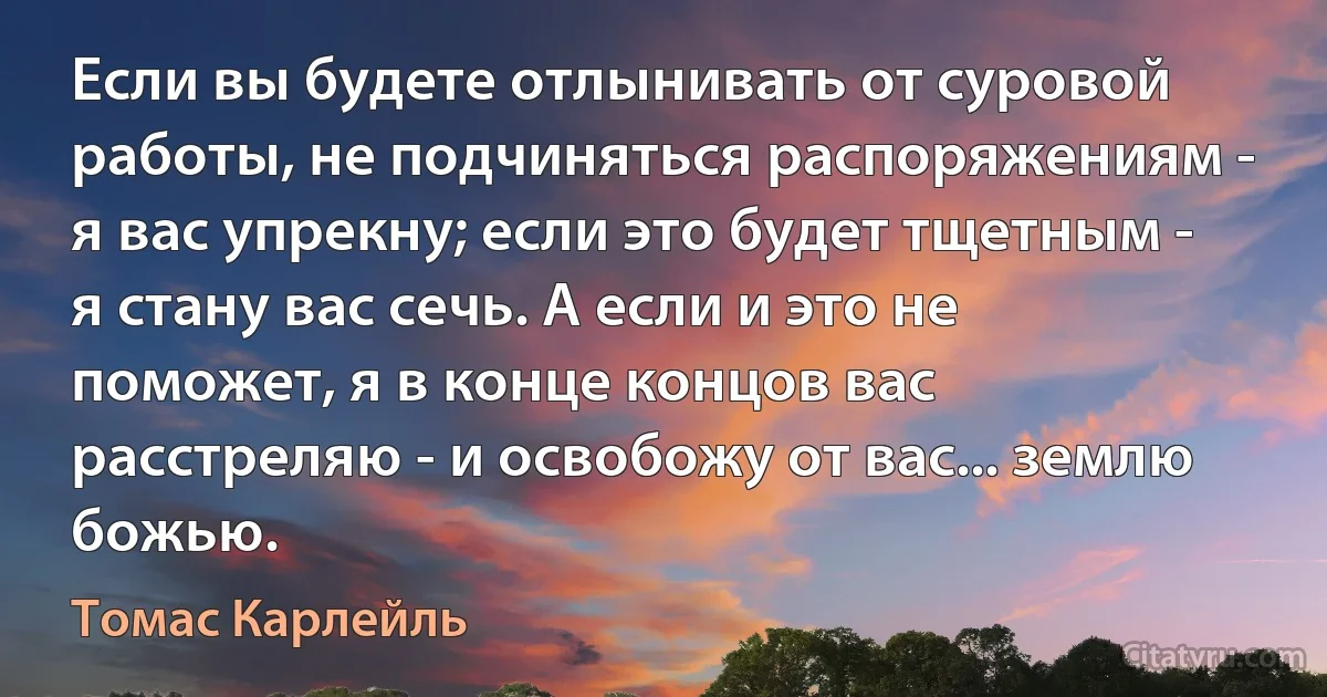 Если вы будете отлынивать от суровой работы, не подчиняться распоряжениям - я вас упрекну; если это будет тщетным - я стану вас сечь. А если и это не поможет, я в конце концов вас расстреляю - и освобожу от вас... землю божью. (Томас Карлейль)