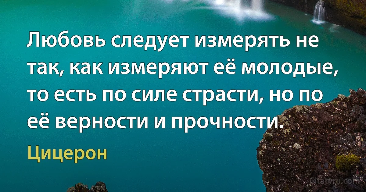 Любовь следует измерять не так, как измеряют её молодые, то есть по силе страсти, но по её верности и прочности. (Цицерон)