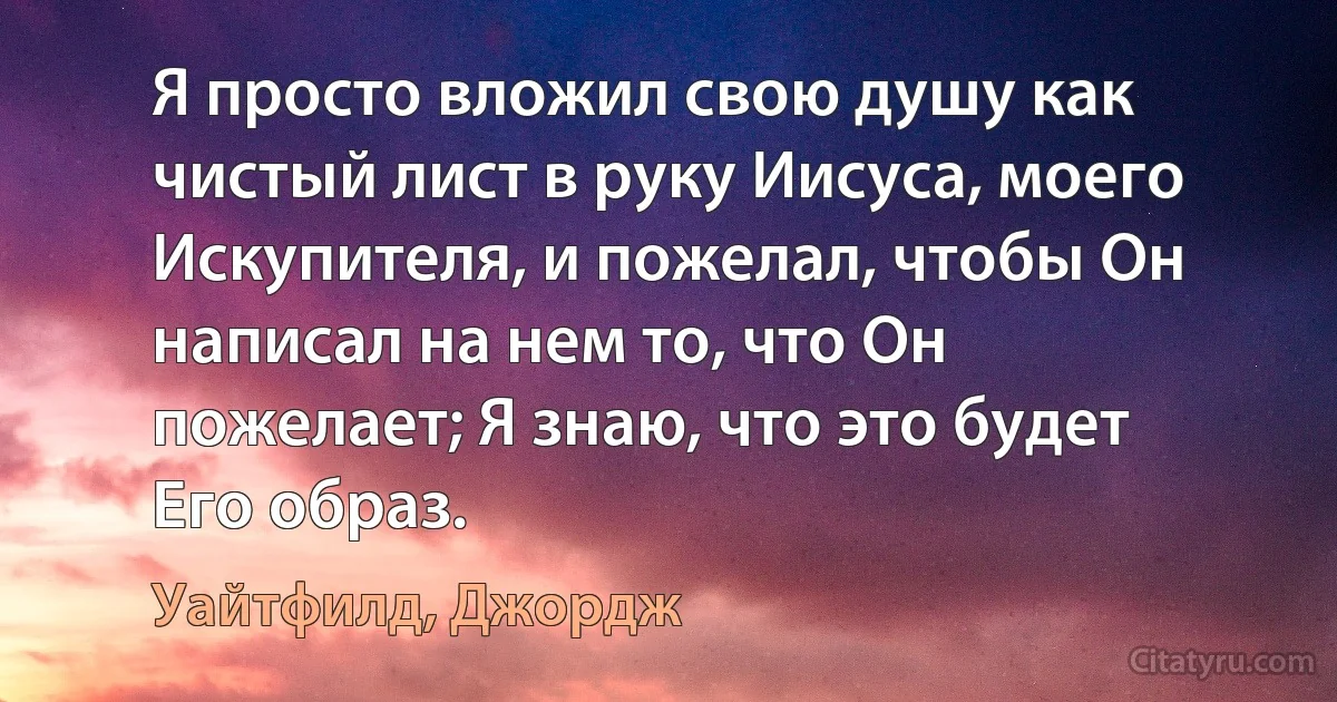 Я просто вложил свою душу как чистый лист в руку Иисуса, моего Искупителя, и пожелал, чтобы Он написал на нем то, что Он пожелает; Я знаю, что это будет Его образ. (Уайтфилд, Джордж)