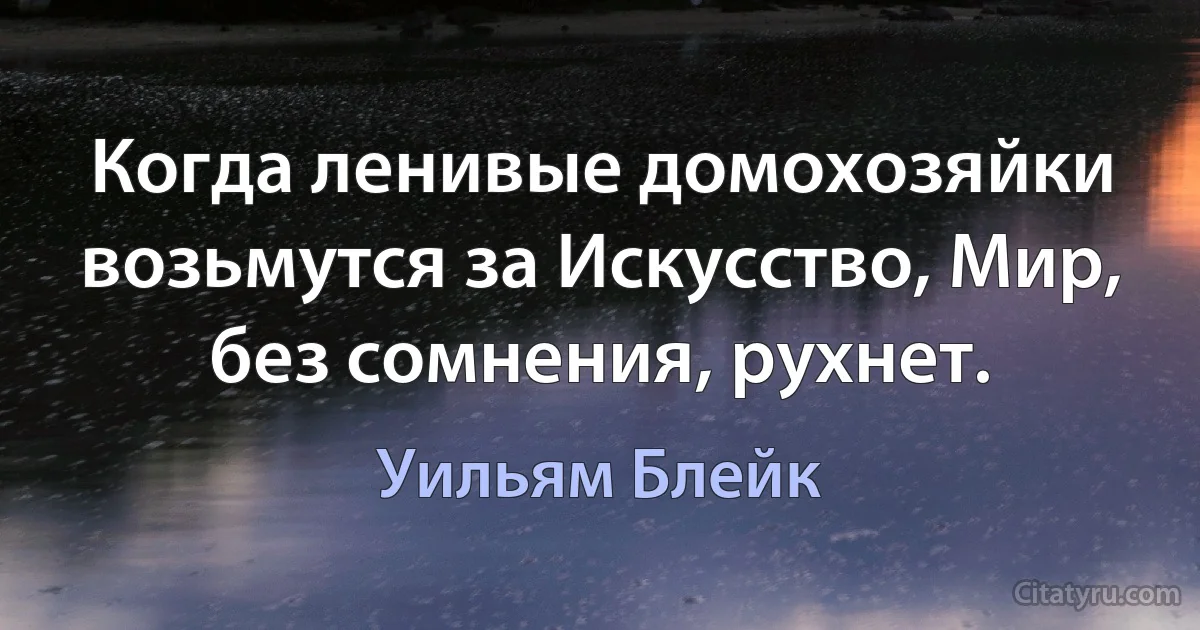 Когда ленивые домохозяйки возьмутся за Искусство, Мир, без сомнения, рухнет. (Уильям Блейк)