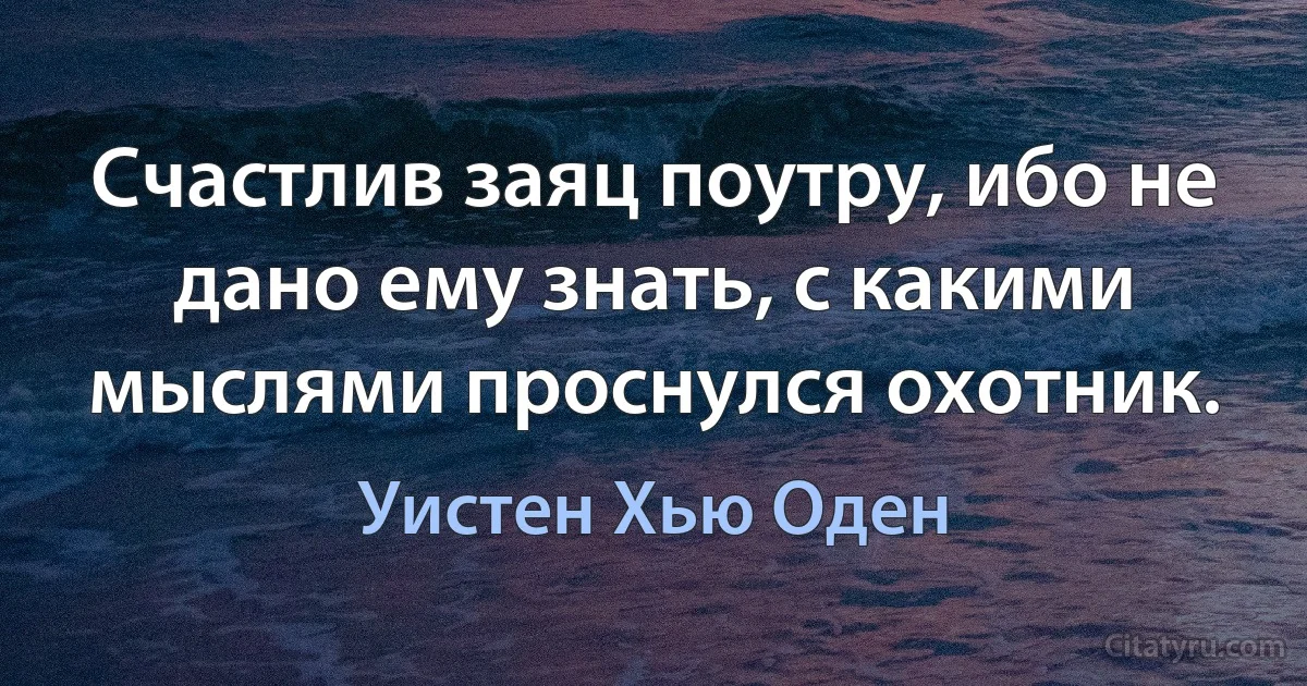 Счастлив заяц поутру, ибо не дано ему знать, с какими мыслями проснулся охотник. (Уистен Хью Оден)