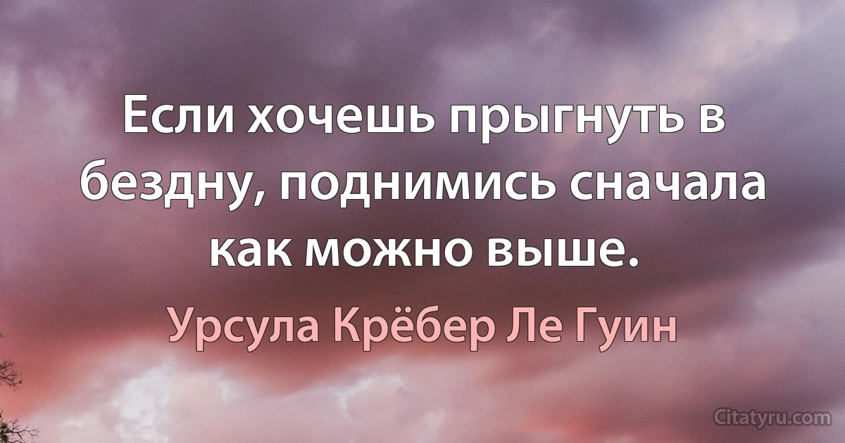 Если хочешь прыгнуть в бездну, поднимись сначала как можно выше. (Урсула Крёбер Ле Гуин)