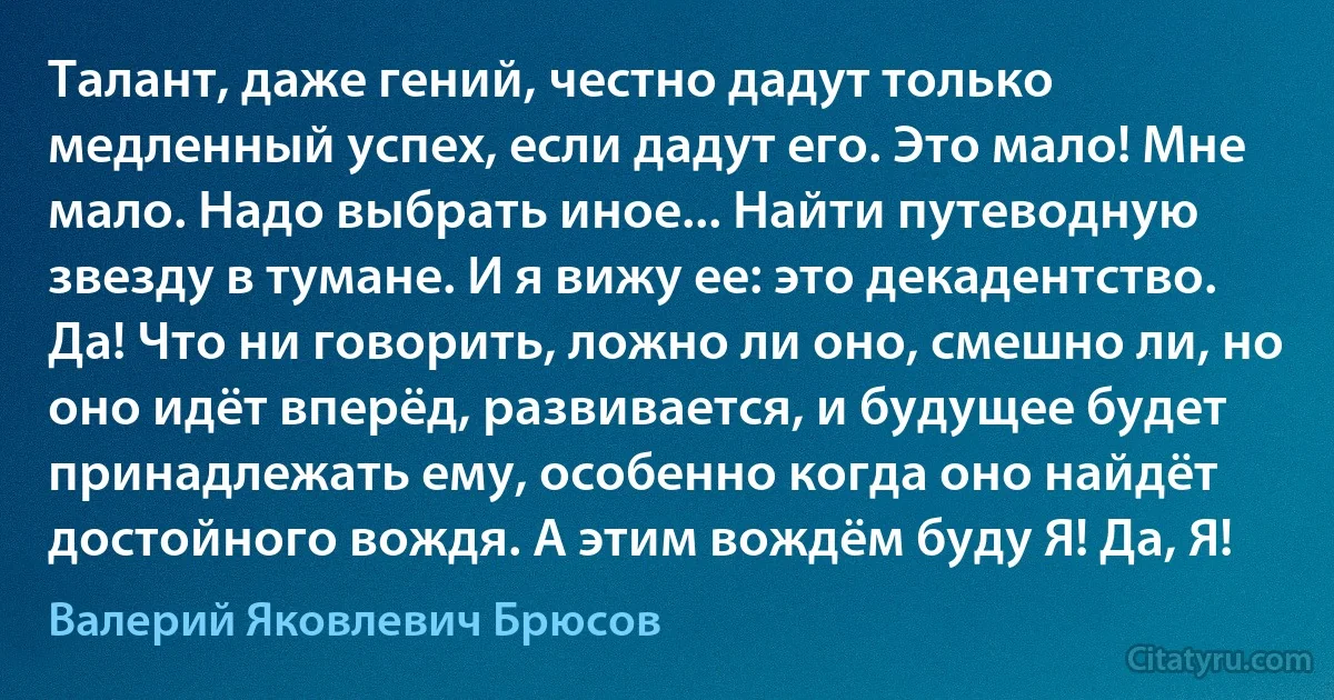 Талант, даже гений, честно дадут только медленный успех, если дадут его. Это мало! Мне мало. Надо выбрать иное... Найти путеводную звезду в тумане. И я вижу ее: это декадентство. Да! Что ни говорить, ложно ли оно, смешно ли, но оно идёт вперёд, развивается, и будущее будет принадлежать ему, особенно когда оно найдёт достойного вождя. А этим вождём буду Я! Да, Я! (Валерий Яковлевич Брюсов)