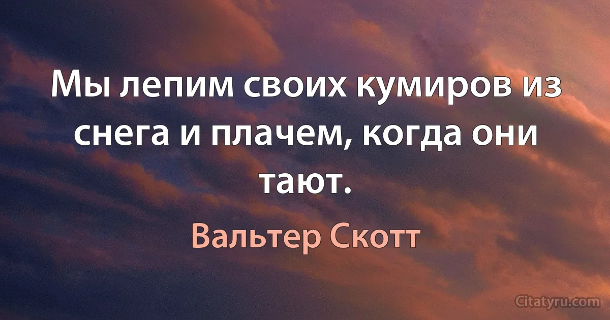 Мы лепим своих кумиров из снега и плачем, когда они тают. (Вальтер Скотт)