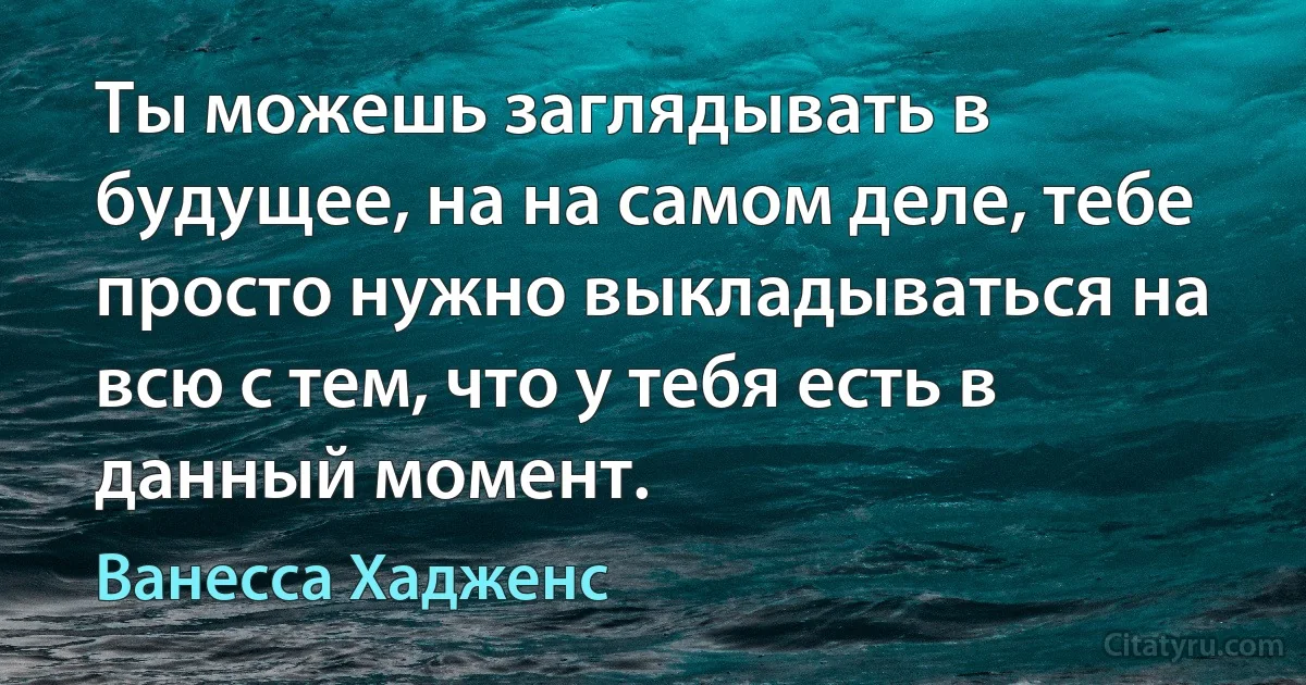 Ты можешь заглядывать в будущее, на на самом деле, тебе просто нужно выкладываться на всю с тем, что у тебя есть в данный момент. (Ванесса Хадженс)