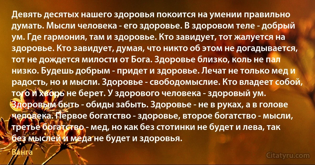 Девять десятых нашего здоровья покоится на умении правильно думать. Мысли человека - его здоровье. В здоровом теле - добрый ум. Где гармония, там и здоровье. Кто завидует, тот жалуется на здоровье. Кто завидует, думая, что никто об этом не догадывается, тот не дождется милости от Бога. Здоровье близко, коль не пал низко. Будешь добрым - придет и здоровье. Лечат не только мед и радость, но и мысли. Здоровье - свободомыслие. Кто владеет собой, того и хворь не берет. У здорового человека - здоровый ум. Здоровым быть - обиды забыть. Здоровье - не в руках, а в голове человека. Первое богатство - здоровье, второе богатство - мысли, третье богатство - мед, но как без стотинки не будет и лева, так без мыслей и меда не будет и здоровья. (Ванга)