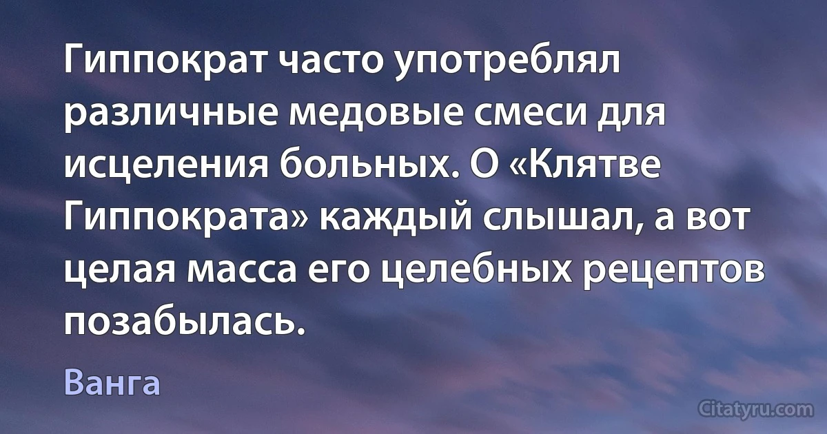 Гиппократ часто употреблял различные медовые смеси для исцеления больных. О «Клятве Гиппократа» каждый слышал, а вот целая масса его целебных рецептов позабылась. (Ванга)