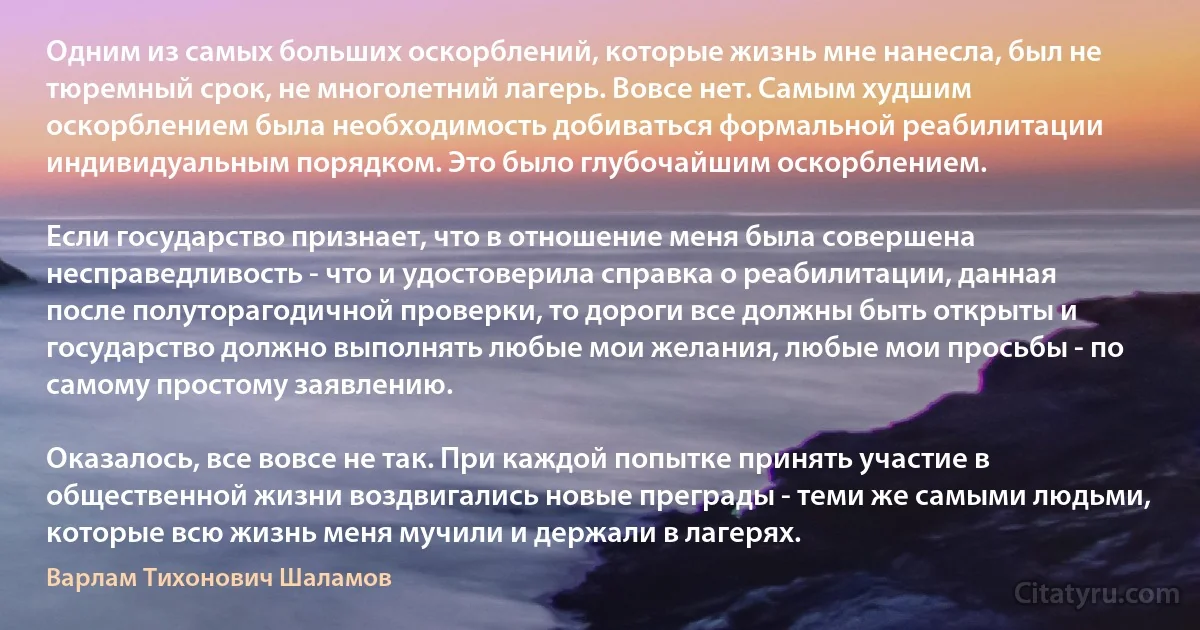 Одним из самых больших оскорблений, которые жизнь мне нанесла, был не тюремный срок, не многолетний лагерь. Вовсе нет. Самым худшим оскорблением была необходимость добиваться формальной реабилитации индивидуальным порядком. Это было глубочайшим оскорблением.

Если государство признает, что в отношение меня была совершена несправедливость - что и удостоверила справка о реабилитации, данная после полуторагодичной проверки, то дороги все должны быть открыты и государство должно выполнять любые мои желания, любые мои просьбы - по самому простому заявлению.

Оказалось, все вовсе не так. При каждой попытке принять участие в общественной жизни воздвигались новые преграды - теми же самыми людьми, которые всю жизнь меня мучили и держали в лагерях. (Варлам Тихонович Шаламов)