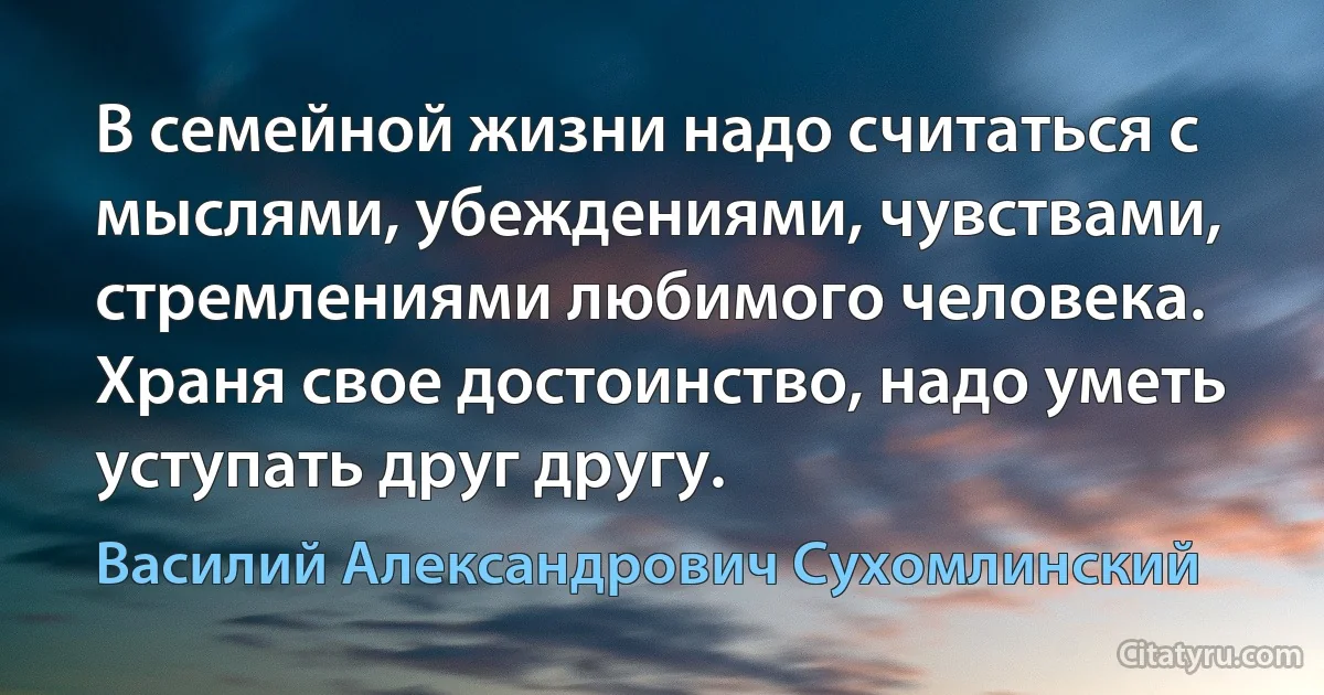 В семейной жизни надо считаться с мыслями, убеждениями, чувствами, стремлениями любимого человека. Храня свое достоинство, надо уметь уступать друг другу. (Василий Александрович Сухомлинский)