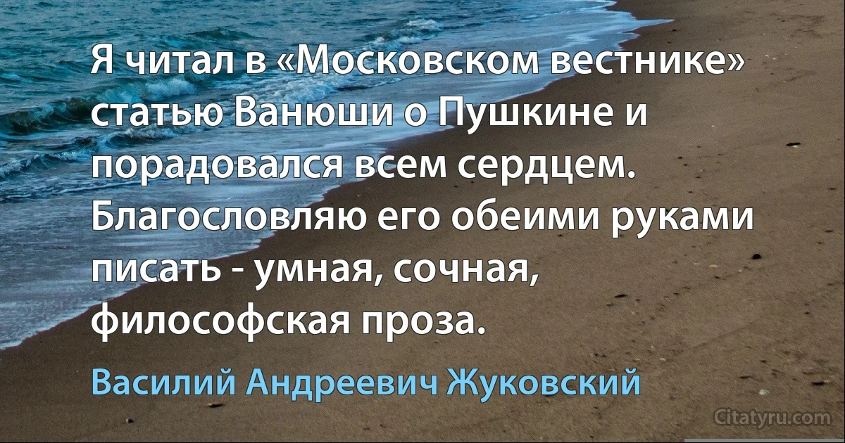 Я читал в «Московском вестнике» статью Ванюши о Пушкине и порадовался всем сердцем. Благословляю его обеими руками писать - умная, сочная, философская проза. (Василий Андреевич Жуковский)