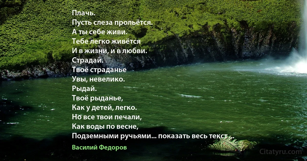 Плачь.
Пусть слеза прольётся.
А ты себе живи.
Тебе легко живётся
И в жизни, и в любви.
Страдай.
Твоё страданье
Увы, невелико.
Рыдай.
Твоё рыданье,
Как у детей, легко.
Но все твои печали,
Как воды по весне,
Подземными ручьями... показать весь текст ... (Василий Федоров)