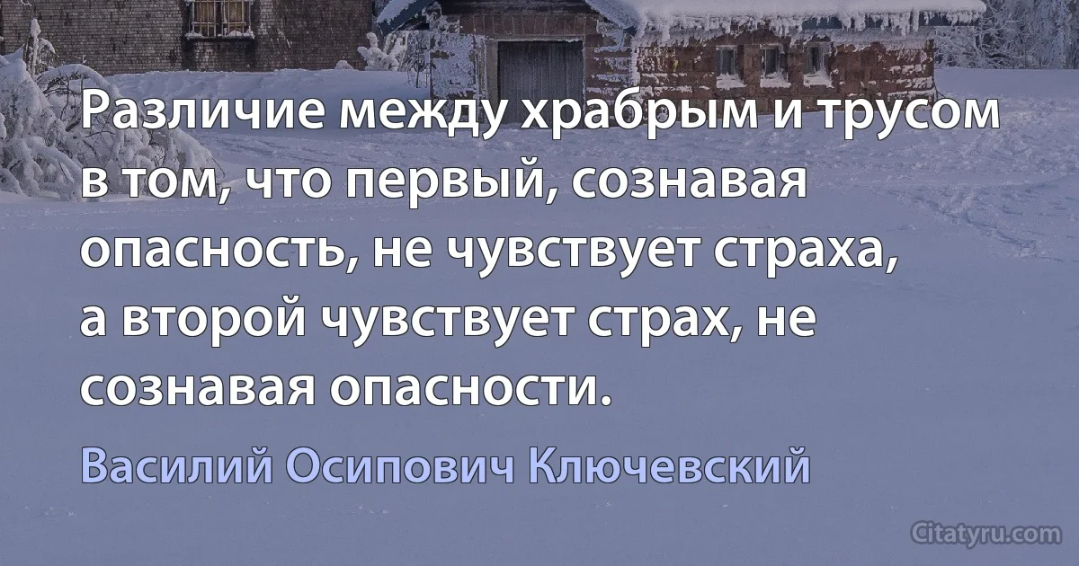 Различие между храбрым и трусом в том, что первый, сознавая опасность, не чувствует страха, а второй чувствует страх, не сознавая опасности. (Василий Осипович Ключевский)