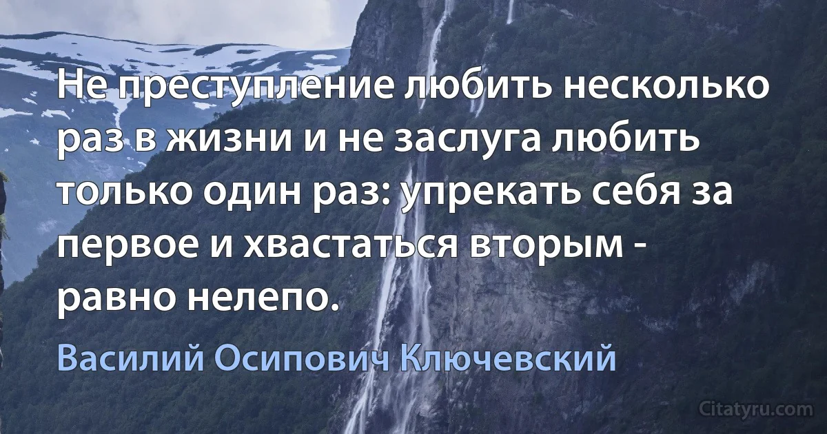 Не преступление любить несколько раз в жизни и не заслуга любить только один раз: упрекать себя за первое и хвастаться вторым - равно нелепо. (Василий Осипович Ключевский)