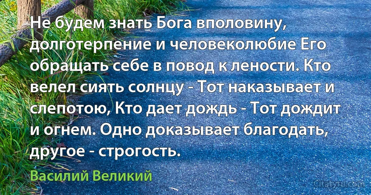 Не будем знать Бога вполовину, долготерпение и человеколюбие Его обращать себе в повод к лености. Кто велел сиять солнцу - Тот наказывает и слепотою, Кто дает дождь - Тот дождит и огнем. Одно доказывает благодать, другое - строгость. (Василий Великий)