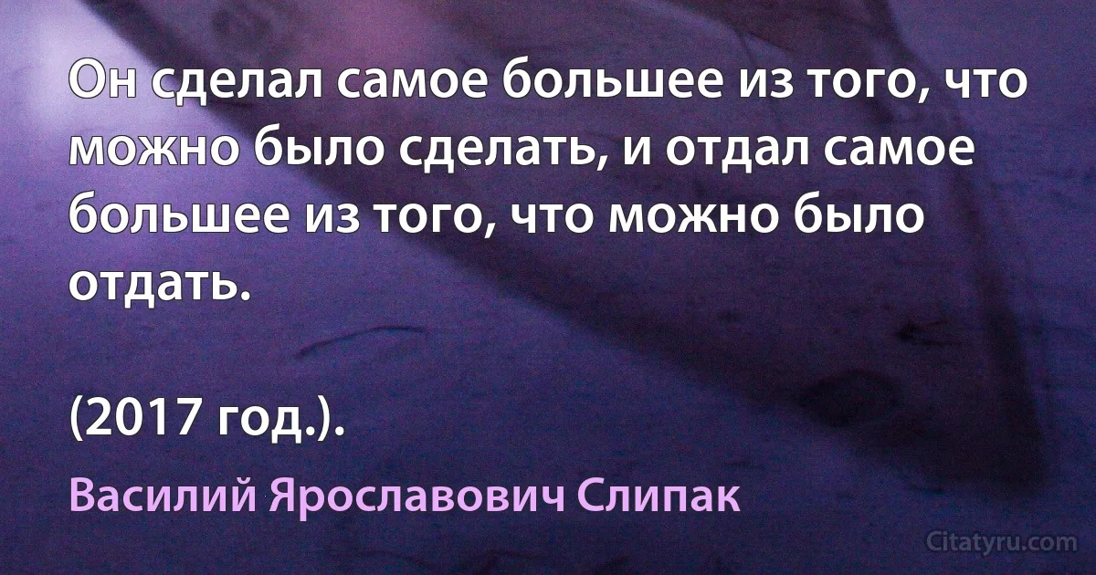 Он сделал самое большее из того, что можно было сделать, и отдал самое большее из того, что можно было отдать.

(2017 год.). (Василий Ярославович Слипак)