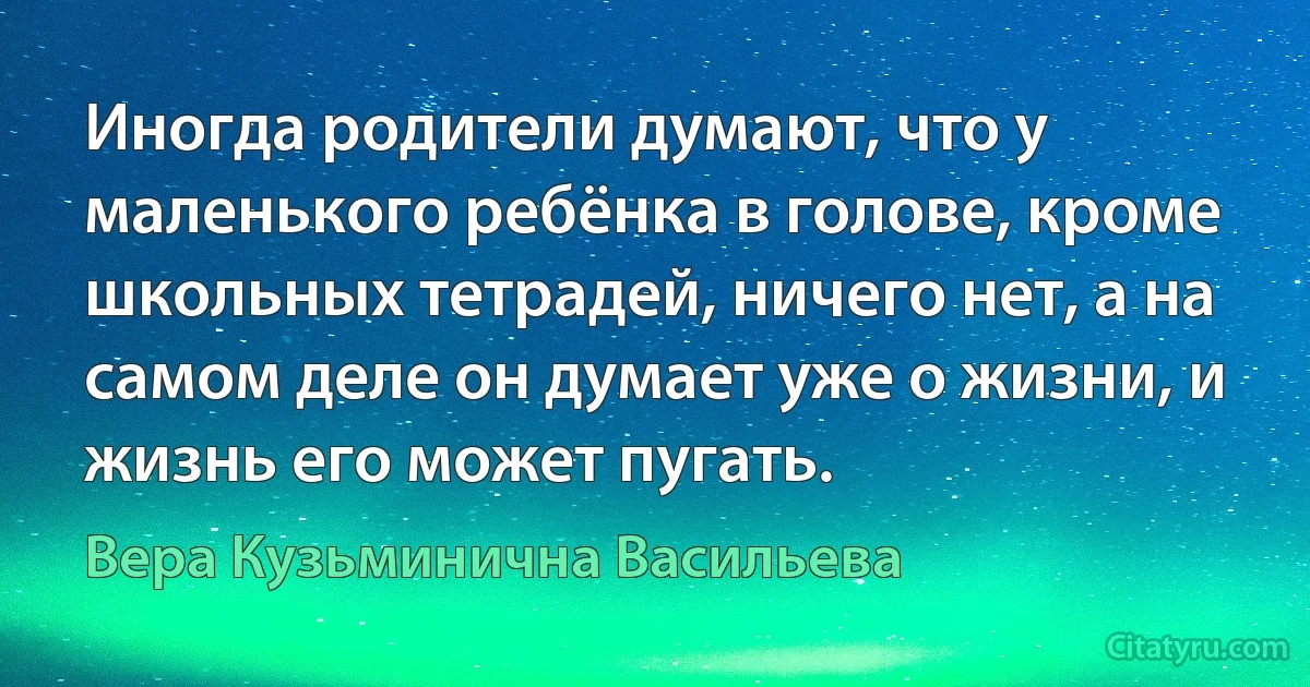 Иногда родители думают, что у маленького ребёнка в голове, кроме школьных тетрадей, ничего нет, а на самом деле он думает уже о жизни, и жизнь его может пугать. (Вера Кузьминична Васильева)