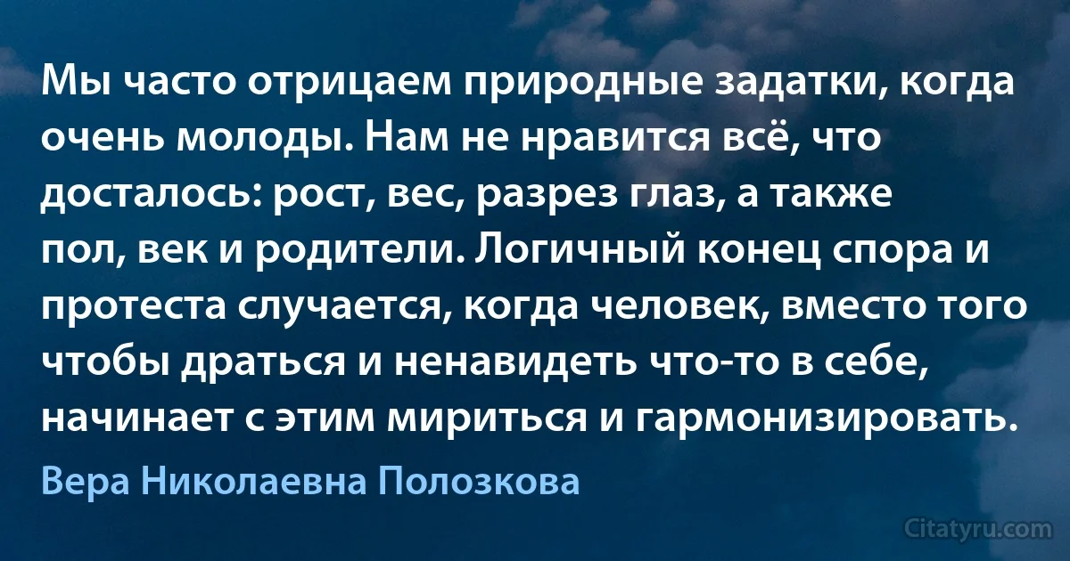 Мы часто отрицаем природные задатки, когда очень молоды. Нам не нравится всё, что досталось: рост, вес, разрез глаз, а также пол, век и родители. Логичный конец спора и протеста случается, когда человек, вместо того чтобы драться и ненавидеть что-то в себе, начинает с этим мириться и гармонизировать. (Вера Николаевна Полозкова)